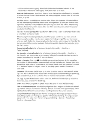 Chapter 32    Accessibility	 120
•• Choose standard or touch typing:  With VoiceOver turned on and a key selected on the
keyboard, use the rotor to select Typing Mode, then swipe up or down.
Move the insertion point:  Swipe up or down to move the insertion point forward or backward
in the text. Use the rotor to choose whether you want to move the insertion point by character,
by word, or by line.
VoiceOver makes a sound when the insertion point moves, and speaks the character, word, or
line that the insertion point moves across. When moving forward by words, the insertion point
is placed at the end of each word, before the space or punctuation that follows. When moving
backward, the insertion point is placed at the end of the preceding word, before the space or
punctuation that follows it.
Move the insertion point past the punctuation at the end of a word or sentence:  Use the rotor
to switch back to character mode.
When moving the insertion point by line, VoiceOver speaks each line as you move across it.
When moving forward, the insertion point is placed at the beginning of the next line (except
when you reach the last line of a paragraph, when the insertion point is moved to the end of the
line just spoken). When moving backward, the insertion point is placed at the beginning of the
line that’s spoken.
Change typing feedback:  Go to Settings > General > Accessibility > VoiceOver >
Typing Feedback.
Use phonetics in typing feedback:  Go to Settings > General > Accessibility > VoiceOver >
Use Phonetics. Text is read character-by-character. Voiceover first speaks the character, then its
phonetic equivalent—for example,“f”and then“foxtrot.”
Delete a character:  Select the , then double-tap or split-tap. You must do this even when
touch typing. To delete multiple characters, touch and hold the Delete key, then tap the screen
with another finger once for each character you want to delete. VoiceOver speaks the character
as it’s deleted. If Use Pitch Change is turned on, VoiceOver speaks deleted characters in a
lower pitch.
Select text:  Set the rotor to Edit, swipe up or down to choose Select or Select All, then double
tap. If you chose Select, the word closest to the insertion point is selected when you double-tap.
If you chose Select All, all text is selected. Pinch to increase or decrease the selection.
Cut, copy, or paste:  Make sure the rotor is set to Edit. With text selected, swipe up or down to
choose Cut, Copy, or Paste, then double-tap.
Undo:  Shake iPhone, swipe left or right to choose the action to undo, then double-tap.
Enter an accented character:  In standard typing mode, select the plain character, then double-
tap and hold until you hear a sound indicating alternate characters have appeared. Drag left or
right to select and hear the choices. Release your finger to enter the current selection.
Change the keyboard language:  Set the rotor to Language, then swipe up or down. Choose
“default language”to use the language specified in International settings. The Language rotor
appears only if you select more than one language in Settings > General > Accessibility >
VoiceOver > Language Rotor.
 