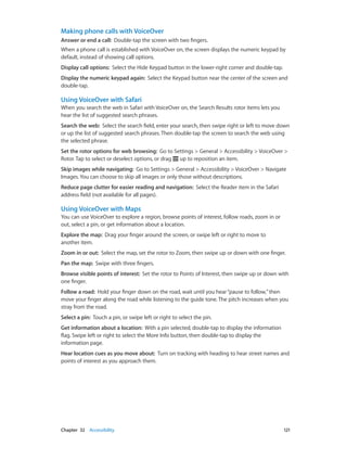 Chapter 32    Accessibility	 121
Making phone calls with VoiceOver
Answer or end a call:  Double-tap the screen with two fingers.
When a phone call is established with VoiceOver on, the screen displays the numeric keypad by
default, instead of showing call options.
Display call options:  Select the Hide Keypad button in the lower-right corner and double-tap.
Display the numeric keypad again:  Select the Keypad button near the center of the screen and
double-tap.
Using VoiceOver with Safari
When you search the web in Safari with VoiceOver on, the Search Results rotor items lets you
hear the list of suggested search phrases.
Search the web:  Select the search field, enter your search, then swipe right or left to move down
or up the list of suggested search phrases. Then double-tap the screen to search the web using
the selected phrase.
Set the rotor options for web browsing:  Go to Settings > General > Accessibility > VoiceOver >
Rotor. Tap to select or deselect options, or drag up to reposition an item.
Skip images while navigating:  Go to Settings > General > Accessibility > VoiceOver > Navigate
Images. You can choose to skip all images or only those without descriptions.
Reduce page clutter for easier reading and navigation:  Select the Reader item in the Safari
address field (not available for all pages).
Using VoiceOver with Maps
You can use VoiceOver to explore a region, browse points of interest, follow roads, zoom in or
out, select a pin, or get information about a location.
Explore the map:  Drag your finger around the screen, or swipe left or right to move to
another item.
Zoom in or out:  Select the map, set the rotor to Zoom, then swipe up or down with one finger.
Pan the map:  Swipe with three fingers.
Browse visible points of interest:  Set the rotor to Points of Interest, then swipe up or down with
one finger.
Follow a road:  Hold your finger down on the road, wait until you hear“pause to follow,”then
move your finger along the road while listening to the guide tone. The pitch increases when you
stray from the road.
Select a pin:  Touch a pin, or swipe left or right to select the pin.
Get information about a location:  With a pin selected, double-tap to display the information
flag. Swipe left or right to select the More Info button, then double-tap to display the
information page.
Hear location cues as you move about:  Turn on tracking with heading to hear street names and
points of interest as you approach them.
 
