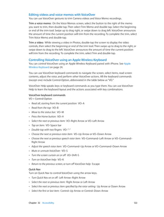 Chapter 32    Accessibility	 122
Editing videos and voice memos with VoiceOver
You can use VoiceOver gestures to trim Camera videos and Voice Memo recordings.
Trim a voice memo:  On the Voice Memos screen, select the button to the right of the memo
you want to trim, then double-tap. Then select Trim Memo and double-tap. Select the beginning
or end of the trim tool. Swipe up to drag right, or swipe down to drag left. VoiceOver announces
the amount of time the current position will trim from the recording. To complete the trim, select
Trim Voice Memo and double-tap.
Trim a video:  While viewing a video in Photos, double-tap the screen to display the video
controls, then select the beginning or end of the trim tool. Then swipe up to drag to the right, or
swipe down to drag to the left. VoiceOver announces the amount of time the current position
will trim from the recording. To complete the trim, select Trim and double-tap.
Controlling VoiceOver using an Apple Wireless Keyboard
You can control VoiceOver using an Apple Wireless Keyboard paired with iPhone. See Apple
Wireless Keyboard on page 24.
You can use VoiceOver keyboard commands to navigate the screen, select items, read screen
contents, adjust the rotor, and perform other VoiceOver actions. All the keyboard commands
(except one) include Control-Option, abbreviated in the table below as“VO.”
VoiceOver Help speaks keys or keyboard commands as you type them. You can use VoiceOver
Help to learn the keyboard layout and the actions associated with key combinations.
VoiceOver keyboard commands
VO = Control-Option
•• Read all, starting from the current position:  VO–A
•• Read from the top:  VO–B
•• Move to the status bar:  VO–M
•• Press the Home button:  VO–H
•• Select the next or previous item:  VO–Right Arrow or VO–Left Arrow
•• Tap an item:  VO–Space bar
•• Double-tap with two fingers:  VO–”-”
•• Choose the next or previous rotor item:  VO–Up Arrow or VO–Down Arrow
•• Choose the next or previous speech rotor item:  VO–Command–Left Arrow or VO–Command–
Right Arrow
•• Adjust the speech rotor item:  VO–Command–Up Arrow or VO–Command–Down Arrow
•• Mute or unmute VoiceOver:  VO–S
•• Turn the screen curtain on or off:  VO–Shift-S
•• Turn on VoiceOver help:  VO–K
•• Return to the previous screen, or turn offVoiceOver help:  Escape
Quick Nav
Turn on Quick Nav to control VoiceOver using the arrow keys.
•• Turn Quick Nav on or off:  Left Arrow–Right Arrow
•• Select the next or previous item:  Right Arrow or Left Arrow
•• Select the next or previous item specified by the rotor setting:  Up Arrow or Down Arrow
•• Select the first or last item:  Control–Up Arrow or Control–Down Arrow
 