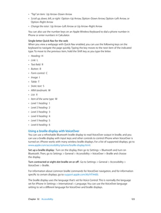 Chapter 32    Accessibility	 123
•• "Tap” an item:  Up Arrow–Down Arrow
•• Scroll up, down, left, or right:  Option–Up Arrow, Option–Down Arrow, Option–Left Arrow, or
Option–Right Arrow
•• Change the rotor:  Up Arrow–Left Arrow or Up Arrow–Right Arrow
You can also use the number keys on an Apple Wireless Keyboard to dial a phone number in
Phone or enter numbers in Calculator.
Single-letter Quick Nav for the web
When you view a webpage with Quick Nav enabled, you can use the following keys on the
keyboard to navigate the page quickly. Typing the key moves to the next item of the indicated
type. To move to the previous item, hold the Shift key as you type the letter.
•• Heading:  H
•• Link:  L
•• Text field:  R
•• Button:  B
•• Form control:  C
•• Image:  I
•• Table:  T
•• Static text:  S
•• ARIA landmark:  W
•• List:  X
•• Item of the same type:  M
•• Level 1 heading:  1
•• Level 2 heading:  2
•• Level 3 heading:  3
•• Level 4 heading:  4
•• Level 5 heading:  5
•• Level 6 heading:  6
Using a braille display with VoiceOver
You can use a refreshable Bluetooth braille display to read VoiceOver output in braille, and you
can use a braille display with input keys and other controls to control iPhone when VoiceOver is
turned on. iPhone works with many wireless braille displays. For a list of supported displays, go to
www.apple.com/accessibility/iphone/braille-display.html.
Set up a braille display:  Turn on the display, then go to Settings > Bluetooth and turn on
Bluetooth. Then, go to Settings > General > Accessibility > VoiceOver > Braille and choose
the display.
Turn contracted or eight-dot braille on or off:  Go to Settings > General > Accessibility >
VoiceOver > Braille.
For information about common braille commands for VoiceOver navigation, and for information
specific to certain displays, go to support.apple.com/kb/HT4400.
The braille display uses the language that’s set for Voice Control. This is normally the language
set for iPhone in Settings > International > Language. You can use the VoiceOver language
setting to set a different language for VoiceOver and braille displays.
 