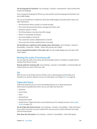 Chapter 32    Accessibility	 124
Set the language for VoiceOver:  Go to Settings > General > International > Voice Control, then
choose the language.
If you change the language for iPhone, you may need to reset the language for VoiceOver and
your braille display.
You can set the leftmost or rightmost cell of your braille display to provide system status and
other information:
•• Announcement History contains an unread message
•• The current Announcement History message hasn’t been read
•• VoiceOver speech is muted
•• The iPhone battery is low (less than 20% charge)
•• iPhone is in landscape orientation
•• The screen display is turned off
•• The current line contains additional text to the left
•• The current line contains additional text to the right
Set the leftmost or rightmost cell to display status information:  Go to Settings > General >
Accessibility > VoiceOver > Braille > Status Cell, and tap Left or Right.
See an expanded description of the status cell:  On your braille display, press the status cell’s
router button.
Routing the audio of incoming calls
You can have the audio of incoming calls automatically routed to a headset or speaker phone
instead of the iPhone receiver.
Reroute audio for incoming calls:  Go to Settings > General > Accessibility > Incoming Calls and
choose where you want to hear your calls.
Siri
With Siri, you can do things with your iPhone, such as opening apps, just by asking, and
VoiceOver can read Siri responses to you. For information, see Chapter 4, Siri, on page 36.
Triple-click Home
Triple-click Home lets you turn some Accessibility features on or off by pressing the
Home button  quickly three times. You can use Triple-click Home for:
•• VoiceOver
•• Invert Colors
•• Zoom
•• AssistiveTouch
•• Hearing Aid Control
•• Guided Access (Triple-click Home starts Guided Access if it’s already turned on. See Guided
Access on page 127.)
Set the Triple-click Home function:  Go to Settings > General > Accessibility > Triple-click Home.
If you select more than one, you’re asked which one you want to control whenever you triple-
click the Home button.
Slow down the click speed:  Go to Settings > General > Accessibility > Home-click Speed.
 