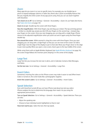 Chapter 32    Accessibility	 125
Zoom
Many apps let you zoom in or out on specific items. For example, you can double-tap or
pinch to expand webpage columns in Safari. But, there’s also a Zoom accessibility feature that
lets you magnify the entire screen of any app you’re using. And, you can use Zoom together
with VoiceOver.
Turn Zoom on or off:  Go to Settings > General > Accessibility > Zoom. Or, use Triple-click Home.
See Triple-click Home on page 124.
Zoom in or out:  Double-tap the screen with three fingers.
Vary the magnification:  With three fingers, tap and drag up or down. The tap-and-drag gesture
is similar to a double-tap, except you don’t lift your fingers on the second tap—instead, drag
your fingers on the screen. Once you start dragging, you can drag with a single finger. iPhone
returns to the adjusted magnification when you zoom out and in again using the three-finger
double-tap.
Pan around the screen:  While zoomed in, drag the screen with three fingers. Once you start
dragging, you can drag with a single finger so that you can see more of the screen. Or, hold a
single finger near the edge of the display to pan to that side. Move your finger closer to the edge
to pan more quickly. When you open a new screen, Zoom goes to the top-middle of the screen.
While using Zoom with an Apple Wireless Keyboard (see Apple Wireless Keyboard on page 24),
the screen image follows the insertion point, keeping it in the center of the display.
Large Text
Large Text lets you increase the text size in alerts, and in Calendar, Contacts, Mail, Messages,
and Notes.
Set the text size:  Go to Settings > General > Accessibility > Large Text.
Invert Colors
Sometimes, inverting the colors on the iPhone screen may make it easier to read. When Invert
Colors is turned on, the screen looks like a photographic negative.
Invert the screen’s colors:  Go to Settings > General > Accessibility > Invert Colors.
Speak Selection
Even with VoiceOver turned off, you can have iPhone read aloud any text you select.
iPhone analyzes the text to determine the language, then reads it to you using the
appropriate pronunciation.
Turn on Speak Selection:  Go to Settings > General > Accessibility > Speak Selection. There you
can also:
•• Adjust the speaking rate
•• Choose to have individual words highlighted as they’re read
Have text read to you:  Select the text, then tap Speak.
 