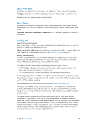 Chapter 32    Accessibility	 126
Speak Auto-text
Speak Auto-text speaks the text corrections and suggestions iPhone makes when you type.
Turn Speak Auto-text on or off:  Go to Settings > General > Accessibility > Speak Auto-text.
Speak Auto-text also works with VoiceOver and Zoom.
Mono Audio
Mono Audio combines the left and right stereo channels into a mono signal played through
both channels. You can adjust the balance of the mono signal for greater volume on the right
or left.
Turn Mono Audio on or off and adjust the balance:  Go to Settings > General > Accessibility >
Mono Audio.
Hearing aids
Made for iPhone hearing aids
If you have a Made for iPhone hearing aid (available for iPhone 4S and later), you can adjust its
settings on iPhone to suit your listening needs.
Adjust your hearing aid settings:  Go to Settings > General > Accessibility > Hearing Aids, or set
Triple-Click Home to open Hearing Aid Control. See Triple-click Home on page 124.
Hearing aid compatibility
The FCC has adopted hearing aid compatibility (HAC) rules for digital wireless phones. These
rules require certain phones to be tested and rated under the American National Standard
Institute (ANSI) C63.19-2007 hearing aid compatibility standards.
The ANSI standard for hearing aid compatibility contains two types of ratings:
•• An“M”rating for reduced radio frequency interference to enable acoustic coupling with
hearing aids that are not operating in telecoil mode
•• A“T”rating for inductive coupling with hearing aids operating in telecoil mode
These ratings are given on a scale from one to four, where four is the most compatible. A phone
is considered hearing aid compatible under FCC rules if it is rated M3 or M4 for acoustic coupling
and T3 or T4 for inductive coupling.
For iPhone hearing aid compatibility ratings, go to www.apple.com/support/hac.
Hearing aid compatibility ratings don’t guarantee that a particular hearing aid works with a
particular phone. Some hearing aids may work well with phones that don’t meet particular
ratings. To ensure interoperability between a hearing aid and a phone, try using them together
before purchase.
This phone has been tested and rated for use with hearing aids for some of the wireless
technologies it uses. However, there may be some newer wireless technologies used in this
phone that have not been tested yet for use with hearing aids. It is important to try the different
features of this phone thoroughly and in different locations, using your hearing aid or cochlear
implant, to determine if you hear any interfering noise. Consult your service provider or Apple
for information on hearing aid compatibility. If you have questions about return or exchange
policies, consult your service provider or phone retailer.
 