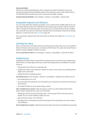 Chapter 32    Accessibility	 127
Hearing Aid Mode
iPhone has a Hearing Aid Mode that, when activated, may reduce interference with some
hearing aid models. Hearing Aid Mode reduces the transmission power of the cellular radio in
the GSM 1900 MHz band and may result in decreased 2G cellular coverage.
Activate Hearing Aid Mode:  Go to Settings > General > Accessibility > Hearing Aids.
Assignable ringtones and vibrations
You can assign distinctive ringtones to people in your contacts list for audible caller ID. You can
also assign vibration patterns for notifications from specific apps, for phone calls, for FaceTime
calls or messages from special contacts, and to alert you of a variety of other events, including
new voicemail, new mail, sent mail, Tweet, Facebook Post, and reminders. Choose from existing
patterns, or create new ones. See Sounds on page 139.
You can purchase ringtones from the iTunes Store on iPhone. See Chapter 22, iTunes Store, on
page 94.
LED Flash for Alerts
If you can’t hear the sounds that announce incoming calls and other alerts, you can have iPhone
flash its LED (next to the camera lens on the back of the iPhone). This works only when iPhone is
locked or asleep. Available for iPhone 4 or later.
Turn on LED Flash for Alerts:  Go to Settings > General > Accessibility > LED Flash for Alerts.
Guided Access
Guided Access helps someone using iPhone to stay focused on a particular task. Guided Access
limits iPhone to a single app, and lets you control which app features are available. Use Guided
Access to:
•• Temporarily restrict iPhone to a particular app
•• Disable areas of the screen that aren’t relevant to a task, or areas where an accidental gesture
might cause a distraction
•• Disable the iPhone hardware buttons
Use Guided Access:  Go to Settings > General > Accessibility > Guided Access, where you can:
•• Turn Guided Access on or off
•• Set a passcode that controls the use of Guided Access and prevents someone from leaving an
active session
•• Set whether iPhone can go to sleep during a session
Start a Guided Access session:  Open the app you want to run, then triple-click the Home
button. Adjust settings for the session, then click Start.
•• Disable app controls and areas of the app screen:  Circle any part of the screen you want to
disable. You can use the handles to adjust the area.
•• Ignore all screen touches:  Turn offTouch.
•• Keep iPhone from switching from portrait to landscape or from responding to any other motions: 
Turn off Motion.
End a Guided Access session:  Triple-click the Home button and enter the Guided Access passcode.
 
