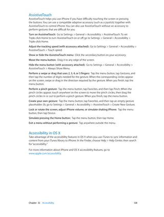 Chapter 32    Accessibility	 128
AssistiveTouch
AssistiveTouch helps you use iPhone if you have difficulty touching the screen or pressing
the buttons. You can use a compatible adaptive accessory (such as a joystick) together with
AssistiveTouch to control iPhone. You can also use AssistiveTouch without an accessory to
perform gestures that are difficult for you.
Turn on AssistiveTouch:  Go to Settings > General > Accessibility > AssistiveTouch. To set
Triple-click Home to turn AssistiveTouch on or off, go to Settings > General > Accessibility >
Triple-click Home.
Adjust the tracking speed (with accessory attached):  Go to Settings > General > Accessibility >
AssistiveTouch > Touch speed.
Show or hide the AssistiveTouch menu:  Click the secondary button on your accessory.
Move the menu button:  Drag it to any edge of the screen.
Hide the menu button (with accessory attached):  Go to Settings > General > Accessibility >
AssistiveTouch > Always Show Menu.
Perform a swipe or drag that uses 2, 3, 4, or 5 fingers:  Tap the menu button, tap Gestures, and
then tap the number of digits needed for the gesture. When the corresponding circles appear
on the screen, swipe or drag in the direction required by the gesture. When you finish, tap the
menu button.
Perform a pinch gesture:  Tap the menu button, tap Favorites, and then tap Pinch. When the
pinch circles appear, touch anywhere on the screen to move the pinch circles, then drag the
pinch circles in or out to perform a pinch gesture. When you finish, tap the menu button.
Create your own gesture:  Tap the menu button, tap Favorites, and then tap an empty gesture
placeholder. Or, go to Settings > General > Accessibility > AssistiveTouch > Create New Gesture.
Lock or rotate the screen, adjust iPhone volume, or simulate shaking iPhone:  Tap the menu
button, then tap Device.
Simulate pressing the Home button:  Tap the menu button, then tap Home.
Exit a menu without performing a gesture:  Tap anywhere outside the menu.
Accessibility in OS X
Take advantage of the accessibility features in OS X when you use iTunes to sync information and
content from your iTunes library to iPhone. In the Finder, choose Help > Help Center, then search
for“accessibility.”
For more information about iPhone and OS X accessibility features, go to
www.apple.com/accessibility.
 