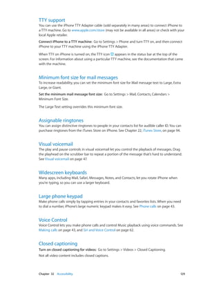 Chapter 32    Accessibility	 129
TTY support
You can use the iPhone TTY Adapter cable (sold separately in many areas) to connect iPhone to
a TTY machine. Go to www.apple.com/store (may not be available in all areas) or check with your
local Apple retailer.
Connect iPhone to a TTY machine:  Go to Settings > Phone and turn TTY on, and then connect
iPhone to your TTY machine using the iPhone TTY Adapter.
When TTY on iPhone is turned on, the TTY icon appears in the status bar at the top of the
screen. For information about using a particular TTY machine, see the documentation that came
with the machine.
Minimum font size for mail messages
To increase readability, you can set the minimum font size for Mail message text to Large, Extra
Large, or Giant.
Set the minimum mail message font size:  Go to Settings > Mail, Contacts, Calendars >
Minimum Font Size.
The Large Text setting overrides this minimum font size.
Assignable ringtones
You can assign distinctive ringtones to people in your contacts list for audible caller ID. You can
purchase ringtones from the iTunes Store on iPhone. See Chapter 22, iTunes Store, on page 94.
Visual voicemail
The play and pause controls in visual voicemail let you control the playback of messages. Drag
the playhead on the scrubber bar to repeat a portion of the message that’s hard to understand.
See Visual voicemail on page 47.
Widescreen keyboards
Many apps, including Mail, Safari, Messages, Notes, and Contacts, let you rotate iPhone when
you’re typing, so you can use a larger keyboard.
Large phone keypad
Make phone calls simply by tapping entries in your contacts and favorites lists. When you need
to dial a number, iPhone’s large numeric keypad makes it easy. See Phone calls on page 43.
Voice Control
Voice Control lets you make phone calls and control Music playback using voice commands. See
Making calls on page 43, and Siri and Voice Control on page 62.
Closed captioning
Turn on closed captioning for videos:  Go to Settings > Videos > Closed Captioning.
Not all video content includes closed captions.
 