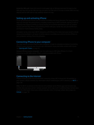 Chapter 2    Getting Started	 13
Install the SIM card:  Insert the end of a small paper clip or SIM eject tool into the hole on the
SIM card tray. Pull out the SIM card tray and place the SIM card in the tray as shown. With the tray
aligned and the SIM card on top, carefully replace the tray.
Setting up and activating iPhone
To set up and activate iPhone, turn on iPhone and follow the Setup Assistant. The Setup Assistant
steps you through the setup process, including connecting to a Wi-Fi network, signing in with or
creating a free Apple ID, setting up iCloud, turning on recommended features such as Location
Services and Find My iPhone, and activating iPhone with your carrier. You can also restore from
an iCloud or iTunes backup during setup.
Activation can be done over a Wi-Fi network or, with iPhone 4S or later, over your carrier’s cellular
network (not available in all areas). If neither option is available, you need to connect iPhone to
your computer running iTunes for activation.
Connecting iPhone to your computer
You may need to connect iPhone to your computer in order to complete activation. Connecting
iPhone to your computer also lets you sync information, music, and other content with iTunes.
See Syncing with iTunes on page 16.
Connect iPhone to your computer:  Use the Lightning to USB Cable (iPhone 5) or Dock
Connector to USB Cable (earlier iPhone models) provided with iPhone.
Connecting to the Internet
iPhone connects to the Internet whenever necessary, using a Wi-Fi connection (if available) or
your carrier’s cellular network. For information about connecting to a Wi-Fi network, see Wi-Fi on
page 130.
Note:  If a Wi-Fi connection to the Internet isn’t available, some iPhone apps and services may
transfer data over your carrier’s cellular network, which may result in additional fees. Contact your
carrier for information about your cellular data plan rates. To manage cellular data usage, see
Cellular on page 135.
 