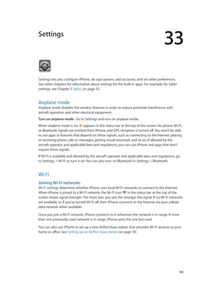 33
		 130
Settings
Settings lets you configure iPhone, set app options, add accounts, and set other preferences.
See other chapters for information about settings for the built-in apps. For example, for Safari
settings, see Chapter 7, Safari, on page 55.
Airplane mode
Airplane mode disables the wireless features in order to reduce potential interference with
aircraft operation and other electrical equipment.
Turn on airplane mode:  Go to Settings and turn on airplane mode.
When airplane mode is on,  appears in the status bar at the top of the screen. No phone, Wi-Fi,
or Bluetooth signals are emitted from iPhone, and GPS reception is turned off. You won’t be able
to use apps or features that depend on these signals, such as connecting to the Internet, placing
or receiving phone calls or messages, getting visual voicemail, and so on. If allowed by the
aircraft operator and applicable laws and regulations, you can use iPhone and apps that don’t
require these signals.
If Wi-Fi is available and allowed by the aircraft operator and applicable laws and regulations, go
to Settings > Wi-Fi to turn it on. You can also turn on Bluetooth in Settings > Bluetooth.
Wi-Fi
Joining Wi-Fi networks
Wi-Fi settings determine whether iPhone uses local Wi-Fi networks to connect to the Internet.
When iPhone is joined to a Wi-Fi network, the Wi-Fi icon  in the status bar at the top of the
screen shows signal strength. The more bars you see, the stronger the signal. If no Wi-Fi networks
are available, or if you’ve turned Wi-Fi off, then iPhone connects to the Internet via your cellular
data network when available.
Once you join a Wi-Fi network, iPhone connects to it whenever the network is in range. If more
than one previously used network is in range, iPhone joins the one last used.
You can also use iPhone to set up a new AirPort base station that provides Wi-Fi services to your
home or office. See Setting up an AirPort base station on page 131.
 