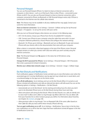 Chapter 33    Settings	 132
Personal Hotspot
You can use Personal Hotspot (iPhone 4 or later) to share an Internet connection with a
computer or other device—such as an iPod touch, iPad, or other iPhone—connected to your
iPhone via Wi-Fi. You can also use Personal Hotspot to share an Internet connection with a
computer connected to iPhone via Bluetooth or USB. Personal Hotspot works only if iPhone is
connected to the Internet over the cellular data network.
Note:  This feature may not be available in all areas. Additional fees may apply. Contact your
carrier for more information.
Share an Internet connection:  Go to Settings > General > Cellular and tap Set Up Personal
Hotspot—if it appears—to set up the service with your carrier.
After you turn on Personal Hotspot, other devices can connect in the following ways:
•• W-Fi:  On the device, choose your iPhone from the list of available Wi-Fi networks.
•• USB:  Connect your iPhone to your computer using the cable that came with it. In your
computer’s Network preferences, choose iPhone and configure the network settings.
•• Bluetooth:  On iPhone, go to Settings > Bluetooth and turn on Bluetooth. To pair and connect
iPhone with your device, refer to the documentation that came with your computer.
When a device is connected, a blue band appears at the top of the iPhone screen. Personal
Hotspot remains on when you connect with USB, even when you aren’t actively using the
Internet connection.
Note:  The Personal Hotspot icon appears in the status bar of iOS devices using
Personal Hotspot.
Change the Wi-Fi password for iPhone:  Go to Settings > Personal Hotspot > Wi-Fi Password,
then enter a password of at least 8 characters.
Monitor your cellular data network usage:  Go to Settings > General > Usage > Cellular Usage.
Do Not Disturb and Notifications
Push notifications appear in Notification Center and alert you to new information, even when the
associated app isn’t running. Notifications vary by app, but may include text or sound alerts, and
a numbered badge on the app icon on the Home screen.
Turn off all notifications:  Go to Settings and turn on Do Not Disturb. When it’s turned on and
iPhone is locked, all notifications and calls are silenced, but alarms will still sound. You can set the
following options in Settings > Notifications > Do Not Disturb:
•• Automatically turn on Do Not Disturb:  Set the starting and ending hours for when you don’t
want to be disturbed. iPhone turns on Do Not Disturb during these hours each day.
•• Allow some phone calls during Do Not Disturb:  When Do Not Disturb is on, calls are silently sent
to voice mail. To allow some callers to ring through, tap Allow Calls From. You can allow calls
from your Favorites list or other Contacts groups you define. For information about Favorites,
see Chapter 25, Contacts, on page 100.
•• Allow persistant callers to ring through:  Turn on Repeated Calls. If the same caller (based on
their Caller ID) calls you twice within three minutes, iPhone will ring.
Turn an app’s notifications on or off:  Go to Settings > Notifications. Tap an item in the list, then
turn notifications on or off for that item. Apps that have notifications turned off appear in the Not
In Notification Center list.
 