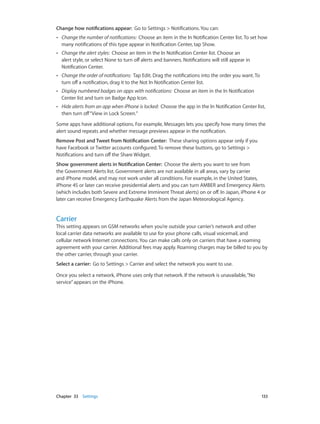 Chapter 33    Settings	 133
Change how notifications appear:  Go to Settings > Notifications. You can:
•• Change the number of notifications:  Choose an item in the In Notification Center list. To set how
many notifications of this type appear in Notification Center, tap Show.
•• Change the alert styles:  Choose an item in the In Notification Center list. Choose an
alert style, or select None to turn off alerts and banners. Notifications will still appear in
Notification Center.
•• Change the order of notifications:  Tap Edit. Drag the notifications into the order you want. To
turn off a notification, drag it to the Not In Notification Center list.
•• Display numbered badges on apps with notifications:  Choose an item in the In Notification
Center list and turn on Badge App Icon.
•• Hide alerts from an app when iPhone is locked:  Choose the app in the In Notification Center list,
then turn off“View in Lock Screen.”
Some apps have additional options. For example, Messages lets you specify how many times the
alert sound repeats and whether message previews appear in the notification.
Remove Post and Tweet from Notification Center:  These sharing options appear only if you
have Facebook or Twitter accounts configured. To remove these buttons, go to Settings >
Notifications and turn off the Share Widget.
Show government alerts in Notification Center:  Choose the alerts you want to see from
the Government Alerts list. Government alerts are not available in all areas, vary by carrier
and iPhone model, and may not work under all conditions. For example, in the United States,
iPhone 4S or later can receive presidential alerts and you can turn AMBER and Emergency Alerts
(which includes both Severe and Extreme Imminent Threat alerts) on or off. In Japan, iPhone 4 or
later can receive Emergency Earthquake Alerts from the Japan Meteorological Agency.
Carrier
This setting appears on GSM networks when you’re outside your carrier’s network and other
local carrier data networks are available to use for your phone calls, visual voicemail, and
cellular network Internet connections. You can make calls only on carriers that have a roaming
agreement with your carrier. Additional fees may apply. Roaming charges may be billed to you by
the other carrier, through your carrier.
Select a carrier:  Go to Settings > Carrier and select the network you want to use.
Once you select a network, iPhone uses only that network. If the network is unavailable,“No
service”appears on the iPhone.
 