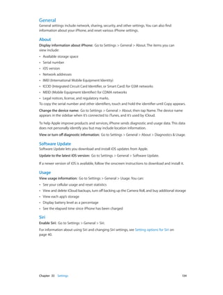 Chapter 33    Settings	 134
General
General settings include network, sharing, security, and other settings. You can also find
information about your iPhone, and reset various iPhone settings.
About
Display information about iPhone:  Go to Settings > General > About. The items you can
view include:
•• Available storage space
•• Serial number
•• iOS version
•• Network addresses
•• IMEI (International Mobile Equipment Identity)
•• ICCID (Integrated Circuit Card Identifier, or Smart Card) for GSM networks
•• MEID (Mobile Equipment Identifier) for CDMA networks
•• Legal notices, license, and regulatory marks.
To copy the serial number and other identifiers, touch and hold the identifier until Copy appears.
Change the device name:  Go to Settings > General > About, then tap Name. The device name
appears in the sidebar when it’s connected to iTunes, and it’s used by iCloud.
To help Apple improve products and services, iPhone sends diagnostic and usage data. This data
does not personally identify you but may include location information.
View or turn offdiagnostic information:  Go to Settings > General > About > Diagnostics & Usage.
Software Update
Software Update lets you download and install iOS updates from Apple.
Update to the latest iOS version:  Go to Settings > General > Software Update.
If a newer version of iOS is available, follow the onscreen instructions to download and install it.
Usage
View usage information:  Go to Settings > General > Usage. You can:
•• See your cellular usage and reset statistics
•• View and delete iCloud backups, turn off backing up the Camera Roll, and buy additional storage
•• View each app’s storage
•• Display battery level as a percentage
•• See the elapsed time since iPhone has been charged
Siri
Enable Siri:  Go to Settings > General > Siri.
For information about using Siri and changing Siri settings, see Setting options for Siri on
page 40.
 