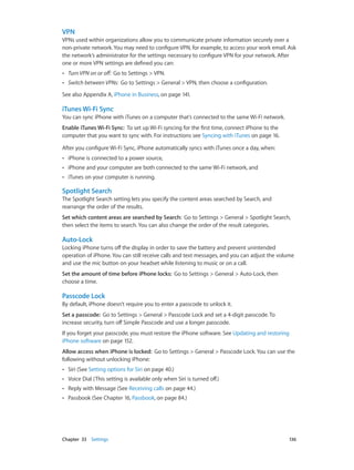 Chapter 33    Settings	 136
VPN
VPNs used within organizations allow you to communicate private information securely over a
non-private network. You may need to configure VPN, for example, to access your work email. Ask
the network’s administrator for the settings necessary to configure VPN for your network. After
one or more VPN settings are defined you can:
•• Turn VPN on or off:  Go to Settings > VPN.
•• Switch between VPNs:  Go to Settings > General > VPN, then choose a configuration.
See also Appendix A, iPhone in Business, on page 141.
iTunes Wi-Fi Sync
You can sync iPhone with iTunes on a computer that’s connected to the same Wi-Fi network.
Enable iTunes Wi-Fi Sync:  To set up Wi-Fi syncing for the first time, connect iPhone to the
computer that you want to sync with. For instructions see Syncing with iTunes on page 16.
After you configure Wi-Fi Sync, iPhone automatically syncs with iTunes once a day, when:
•• iPhone is connected to a power source,
•• iPhone and your computer are both connected to the same Wi-Fi network, and
•• iTunes on your computer is running.
Spotlight Search
The Spotlight Search setting lets you specify the content areas searched by Search, and
rearrange the order of the results.
Set which content areas are searched by Search:  Go to Settings > General > Spotlight Search,
then select the items to search. You can also change the order of the result categories.
Auto-Lock
Locking iPhone turns off the display in order to save the battery and prevent unintended
operation of iPhone. You can still receive calls and text messages, and you can adjust the volume
and use the mic button on your headset while listening to music or on a call.
Set the amount of time before iPhone locks:  Go to Settings > General > Auto-Lock, then
choose a time.
Passcode Lock
By default, iPhone doesn’t require you to enter a passcode to unlock it.
Set a passcode:  Go to Settings > General > Passcode Lock and set a 4-digit passcode. To
increase security, turn off Simple Passcode and use a longer passcode.
If you forget your passcode, you must restore the iPhone software. See Updating and restoring
iPhone software on page 152.
Allow access when iPhone is locked:  Go to Settings > General > Passcode Lock. You can use the
following without unlocking iPhone:
•• Siri (See Setting options for Siri on page 40.)
•• Voice Dial (This setting is available only when Siri is turned off.)
•• Reply with Message (See Receiving calls on page 44.)
•• Passbook (See Chapter 16, Passbook, on page 84.)
 