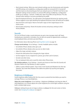 Chapter 33    Settings	 139
•• Reset network settings:  When you reset network settings, your list of previously used networks
and VPN settings not installed by a configuration profile are removed. Wi-Fi is turned off
and then back on, disconnecting you from any network you’re on. The Wi-Fi and“Ask to Join
Networks”settings remain turned on. To remove VPN settings installed by a configuration
profile, go to Settings > General > Profile, then select the profile and tap Remove. This also
removes other settings or accounts provided by the profile.
•• Reset the keyboard dictionary:  You add words to the keyboard dictionary by rejecting words
iPhone suggests as you type. Resetting the keyboard dictionary erases all words you’ve added.
•• Reset the Home screen layout:  Returns the built-in apps to their original layout on the
Home screen.
•• Reset location and privacy:  Resets the location services and privacy settings to their
factory defaults.
Sounds
You can set iPhone to play a sound whenever you get a new message, email, call, Tweet,
Facebook post, voicemail, or reminders. You can also set sounds for appointments, sending an
email, keyboard clicks, and when you lock iPhone.
For information about silencing iPhone see Ring/Silent switch on page 10.
Change sound settings:  Go to Settings > Sounds. Available options include:
•• Set whether iPhone vibrates when get a call.
•• Set whether iPhone vibrates when you turn on silent mode.
•• Adjust the ringer and alerts volume.
•• Prevent the side buttons from changing the ringer volume.
•• Set the ringtone. To set a ringtone for a person, go to their card in Contacts.
•• Set alert and other tones.
•• Turn on keyboard clicks and a sound for when when iPhone locks.
Set vibration patterns:  Go to Settings > Sounds and choose an item from the Sounds and
Vibration Patterns list. Tap Vibration to select a pattern.
•• Define a custom vibration pattern:  Tap an item in the Sounds and Vibrations list, then tap
Vibration. Tap Create New Vibration then define the pattern by touching and tapping
the screen.
Brightness & Wallpaper
Screen brightness affects battery life. Dim the screen to extend the time before you need to
recharge iPhone, or use Auto-Brightness.
Adjust the screen brightness:  Go to Settings > Brightness & Wallpaper and drag the slider. If
Auto-Brightness is on, iPhone adjusts the screen brightness for current light conditions using the
built-in ambient light sensor.
Wallpaper settings let you set an image or photo as wallpaper for the Lock screen or Home
screen. See Changing the wallpaper on page 21.
 