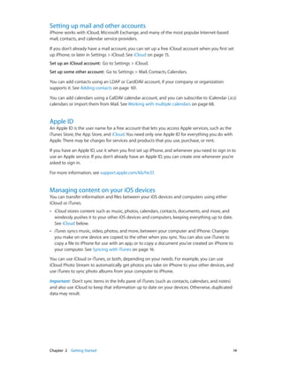 Chapter 2    Getting Started	 14
Setting up mail and other accounts
iPhone works with iCloud, Microsoft Exchange, and many of the most popular Internet-based
mail, contacts, and calendar service providers.
If you don’t already have a mail account, you can set up a free iCloud account when you first set
up iPhone, or later in Settings > iCloud. See iCloud on page 15.
Set up an iCloud account:  Go to Settings > iCloud.
Set up some other account:  Go to Settings > Mail, Contacts, Calendars.
You can add contacts using an LDAP or CardDAV account, if your company or organization
supports it. See Adding contacts on page 101.
You can add calendars using a CalDAV calendar account, and you can subscribe to iCalendar (.ics)
calendars or import them from Mail. See Working with multiple calendars on page 68.
Apple ID
An Apple ID is the user name for a free account that lets you access Apple services, such as the
iTunes Store, the App Store, and iCloud. You need only one Apple ID for everything you do with
Apple. There may be charges for services and products that you use, purchase, or rent.
If you have an Apple ID, use it when you first set up iPhone, and whenever you need to sign in to
use an Apple service. If you don’t already have an Apple ID, you can create one whenever you’re
asked to sign in.
For more information, see support.apple.com/kb/he37.
Managing content on your iOS devices
You can transfer information and files between your iOS devices and computers using either
iCloud or iTunes.
•• iCloud stores content such as music, photos, calendars, contacts, documents, and more, and
wirelessly pushes it to your other iOS devices and computers, keeping everything up to date.
See iCloud below.
•• iTunes syncs music, video, photos, and more, between your computer and iPhone. Changes
you make on one device are copied to the other when you sync. You can also use iTunes to
copy a file to iPhone for use with an app, or to copy a document you’ve created on iPhone to
your computer. See Syncing with iTunes on page 16.
You can use iCloud or iTunes, or both, depending on your needs. For example, you can use
iCloud Photo Stream to automatically get photos you take on iPhone to your other devices, and
use iTunes to sync photo albums from your computer to iPhone.
Important:  Don’t sync items in the Info pane of iTunes (such as contacts, calendars, and notes)
and also use iCloud to keep that information up to date on your devices. Otherwise, duplicated
data may result.
 