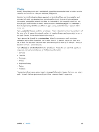 Chapter 33    Settings	 140
Privacy
Privacy settings let you see and control which apps and system services have access to Location
Services, and to contacts, calendars, reminders, and photos.
Location Services lets location-based apps such as Reminders, Maps, and Camera gather and
use data indicating your location. Your approximate location is determined using available
information from cellular network data, local Wi-Fi networks (if you have Wi-Fi turned on), and
GPS (may not be available in all areas). The location data collected by Apple isn’t collected in a
form that personally identifies you. When an app is using Location Services, appears in the
menu bar.
Turn Location Services on or off:  Go to Settings > Privacy > Location Services. You can turn it off
for some or for all apps and services. If you turn off Location Services, you’re prompted to turn it
on again the next time an app or service tries to use it.
Turn Location Services off for system services:  Several system services, such as compass
calibration and location-based iAds, use Location Services. To see their status, turn them on or
off, or show in the menu bar when these services use your location, go to Settings > Privacy >
Location Services > System Services.
Turn off access to private information:  Go to Settings > Privacy. You can see which apps have
requested and been granted access to the following information:
•• Contacts
•• Calendar
•• Reminders
•• Photos
•• Bluetooth Sharing
•• Twitter
•• Facebook
You can turn off each app’s access to each category of information. Review the terms and privacy
policy for each third-party app to understand how it uses the data it’s requesting.
 