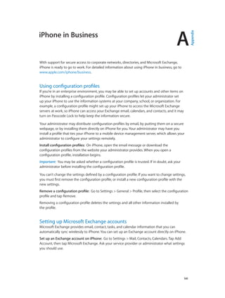 A
		 141
iPhone in Business
With support for secure access to corporate networks, directories, and Microsoft Exchange,
iPhone is ready to go to work. For detailed information about using iPhone in business, go to
www.apple.com/iphone/business.
Using configuration profiles
If you’re in an enterprise environment, you may be able to set up accounts and other items on
iPhone by installing a configuration profile. Configuration profiles let your administrator set
up your iPhone to use the information systems at your company, school, or organization. For
example, a configuration profile might set up your iPhone to access the Microsoft Exchange
servers at work, so iPhone can access your Exchange email, calendars, and contacts, and it may
turn on Passcode Lock to help keep the information secure.
Your administrator may distribute configuration profiles by email, by putting them on a secure
webpage, or by installing them directly on iPhone for you. Your administrator may have you
install a profile that ties your iPhone to a mobile device management server, which allows your
administrator to configure your settings remotely.
Install configuration profiles:  On iPhone, open the email message or download the
configuration profiles from the website your administrator provides. When you open a
configuration profile, installation begins.
Important:  You may be asked whether a configuration profile is trusted. If in doubt, ask your
administrator before installing the configuration profile.
You can’t change the settings defined by a configuration profile. If you want to change settings,
you must first remove the configuration profile, or install a new configuration profile with the
new settings.
Remove a configuration profile:  Go to Settings > General > Profile, then select the configuration
profile and tap Remove.
Removing a configuration profile deletes the settings and all other information installed by
the profile.
Setting up Microsoft Exchange accounts
Microsoft Exchange provides email, contact, tasks, and calendar information that you can
automatically sync wirelessly to iPhone. You can set up an Exchange account directly on iPhone.
Set up an Exchange account on iPhone:  Go to Settings > Mail, Contacts, Calendars. Tap Add
Account, then tap Microsoft Exchange. Ask your service provider or administrator what settings
you should use.
Appendix
 