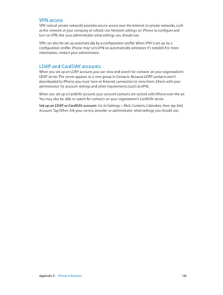 Appendix A    iPhone in Business	 142
VPN access
VPN (virtual private network) provides secure access over the Internet to private networks, such
as the network at your company or school. Use Network settings on iPhone to configure and
turn on VPN. Ask your administrator what settings you should use.
VPN can also be set up automatically by a configuration profile. When VPN is set up by a
configuration profile, iPhone may turn VPN on automatically whenever it’s needed. For more
information, contact your administrator.
LDAP and CardDAV accounts
When you set up an LDAP account, you can view and search for contacts on your organization’s
LDAP server. The server appears as a new group in Contacts. Because LDAP contacts aren’t
downloaded to iPhone, you must have an Internet connection to view them. Check with your
administrator for account settings and other requirements (such as VPN).
When you set up a CardDAV account, your account contacts are synced with iPhone over the air.
You may also be able to search for contacts on your organization’s CardDAV server.
Set up an LDAP or CardDAV account:  Go to Settings > Mail, Contacts, Calendars, then tap Add
Account. Tap Other. Ask your service provider or administrator what settings you should use.
 