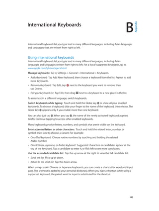 B
		 143
International Keyboards
International keyboards let you type text in many different languages, including Asian languages
and languages that are written from right to left.
Using international keyboards
International keyboards let you type text in many different languages, including Asian
languages and languages written from right to left. For a list of supported keyboards, go to
www.apple.com/iphone/specs.html.
Manage keyboards:  Go to Settings > General > International > Keyboards.
•• Add a keyboard:  Tap Add New Keyboard, then choose a keyboard from the list. Repeat to add
more keyboards.
•• Remove a keyboard:  Tap Edit, tap next to the keyboard you want to remove, then
tap Delete.
•• Edit your keyboard list:  Tap Edit, then drag next to a keyboard to a new place in the list.
To enter text in a different language, switch keyboards.
Switch keyboards while typing:  Touch and hold the Globe key to show all your enabled
keyboards. To choose a keyboard, slide your finger to the name of the keyboard, then release. The
Globe key appears only if you enable more than one keyboard.
You can also just tap . When you tap , the name of the newly activated keyboard appears
briefly. Continue tapping to access other enabled keyboards.
Many keyboards provide letters, numbers, and symbols that aren’t visible on the keyboard.
Enter accented letters or other characters:  Touch and hold the related letter, number, or
symbol, then slide to choose a variant. For example:
•• On a Thai keyboard:  Choose native numbers by touching and holding the related
Arabic number.
•• On a Chinese, Japanese, or Arabic keyboard:  Suggested characters or candidates appear at the
top of the keyboard. Tap a candidate to enter it, or flick left to see more candidates.
Use the extended candidate list:  Tap the up arrow at the right to view the full candidate list.
•• Scroll the list:  Flick up or down.
•• Return to the short list:  Tap the down arrow.
When using certain Chinese or Japanese keyboards, you can create a shortcut for word and input
pairs. The shortcut is added to your personal dictionary. When you type a shortcut while using a
supported keyboard, the paired word or input is substituted for the shortcut.
Appendix
 