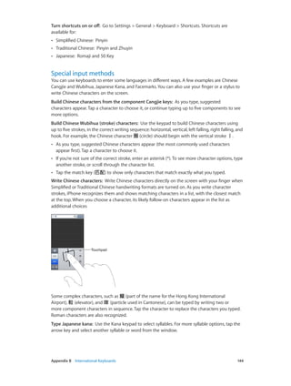 Appendix B    International Keyboards	 144
Turn shortcuts on or off:  Go to Settings > General > Keyboard > Shortcuts. Shortcuts are
available for:
•• Simplified Chinese:  Pinyin
•• Traditional Chinese:  Pinyin and Zhuyin
•• Japanese:  Romaji and 50 Key
Special input methods
You can use keyboards to enter some languages in different ways. A few examples are Chinese
Cangjie and Wubihua, Japanese Kana, and Facemarks. You can also use your finger or a stylus to
write Chinese characters on the screen.
Build Chinese characters from the component Cangjie keys:  As you type, suggested
characters appear. Tap a character to choose it, or continue typing up to five components to see
more options.
Build Chinese Wubihua (stroke) characters:  Use the keypad to build Chinese characters using
up to five strokes, in the correct writing sequence: horizontal, vertical, left falling, right falling, and
hook. For example, the Chinese character 圈 (circle) should begin with the vertical stroke 丨.
•• As you type, suggested Chinese characters appear (the most commonly used characters
appear first). Tap a character to choose it.
•• If you’re not sure of the correct stroke, enter an asterisk (*). To see more character options, type
another stroke, or scroll through the character list.
•• Tap the match key (匹配) to show only characters that match exactly what you typed.
Write Chinese characters:  Write Chinese characters directly on the screen with your finger when
Simplified or Traditional Chinese handwriting formats are turned on. As you write character
strokes, iPhone recognizes them and shows matching characters in a list, with the closest match
at the top. When you choose a character, its likely follow-on characters appear in the list as
additional choices
TouchpadTouchpad
Some complex characters, such as 鱲 (part of the name for the Hong Kong International
Airport), 𨋢 (elevator), and 㗎 (particle used in Cantonese), can be typed by writing two or
more component characters in sequence. Tap the character to replace the characters you typed.
Roman characters are also recognized.
Type Japanese kana:  Use the Kana keypad to select syllables. For more syllable options, tap the
arrow key and select another syllable or word from the window.
 