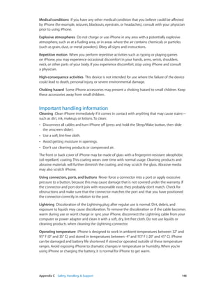 Appendix C    Safety, Handling, & Support	 148
Medical conditions  If you have any other medical condition that you believe could be affected
by iPhone (for example, seizures, blackouts, eyestrain, or headaches), consult with your physician
prior to using iPhone.
Explosive atmospheres  Do not charge or use iPhone in any area with a potentially explosive
atmosphere, such as at a fueling area, or in areas where the air contains chemicals or particles
(such as grain, dust, or metal powders). Obey all signs and instructions.
Repetitive motion  When you perform repetitive activities such as typing or playing games
on iPhone, you may experience occasional discomfort in your hands, arms, wrists, shoulders,
neck, or other parts of your body. If you experience discomfort, stop using iPhone and consult
a physician.
High-consequence activities  This device is not intended for use where the failure of the device
could lead to death, personal injury, or severe environmental damage.
Choking hazard  Some iPhone accessories may present a choking hazard to small children. Keep
these accessories away from small children.
Important handling information
Cleaning  Clean iPhone immediately if it comes in contact with anything that may cause stains—
such as dirt, ink, makeup, or lotions. To clean:
•• Disconnect all cables and turn iPhone off (press and hold the Sleep/Wake button, then slide
the onscreen slider).
•• Use a soft, lint-free cloth.
•• Avoid getting moisture in openings.
•• Don’t use cleaning products or compressed air.
The front or back cover of iPhone may be made of glass with a fingerprint-resistant oleophobic
(oil repellant) coating. This coating wears over time with normal usage. Cleaning products and
abrasive materials will further diminish the coating, and may scratch the glass. Abrasive media
may also scratch iPhone.
Using connectors, ports, and buttons  Never force a connector into a port or apply excessive
pressure to a button, because this may cause damage that is not covered under the warranty. If
the connector and port don’t join with reasonable ease, they probably don’t match. Check for
obstructions and make sure that the connector matches the port and that you have positioned
the connector correctly in relation to the port.
Lightning  Discoloration of the Lightning plug after regular use is normal. Dirt, debris, and
exposure to liquids may cause discoloration. To remove the discoloration or if the cable becomes
warm during use or won’t charge or sync your iPhone, disconnect the Lightning cable from your
computer or power adapter and clean it with a soft, dry, lint-free cloth. Do not use liquids or
cleaning products when cleaning the Lightning connector.
Operating temperature  iPhone is designed to work in ambient temperatures between 32° and
95° F (0° and 35° C) and stored in temperatures between -4° and 113° F (-20° and 45° C). iPhone
can be damaged and battery life shortened if stored or operated outside of these temperature
ranges. Avoid exposing iPhone to dramatic changes in temperature or humidity. When you’re
using iPhone or charging the battery, it is normal for iPhone to get warm.
 