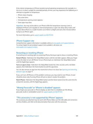 Appendix C    Safety, Handling, & Support	 149
If the interior temperature of iPhone exceeds normal operating temperatures (for example, in a
hot car or in direct sunlight for extended periods of time), you may experience the following as it
attempts to regulate its temperature:
•• iPhone stops charging.
•• The screen dims.
•• A temperature warning screen appears.
•• Some apps may close.
Important:  You may not be able to use iPhone while the temperature warning screen is
displayed. If iPhone can’t regulate its internal temperature, it goes into deep sleep mode until
it cools. Move iPhone to a cooler location out of direct sunlight and wait a few minutes before
trying to use iPhone again.
For more information, go to support.apple.com/kb/HT2101.
iPhone Support site
Comprehensive support information is available online at www.apple.com/support/iphone.
To contact Apple for personalized support (not available in all areas), see
www.apple.com/support/contact.
Restarting or resetting iPhone
If something isn’t working right, try restarting iPhone, forcing an app to close, or resetting iPhone.
Restart iPhone:  Hold down the Sleep/Wake button until the red slider appears. Slide your finger
across the slider to turn off iPhone. To turn iPhone back on, hold down the Sleep/Wake button
until the Apple logo appears.
Force an app to close:  Hold down the Sleep/Wake button for a few seconds until a red slider
appears, then hold down the Home button until the app closes.
You can also remove an app from the recents list to force it to close. See Opening and switching
between apps on page 17.
If you can’t turn off iPhone or if the problem continues, you may need to reset iPhone. A reset
should be done only if turning iPhone off and on doesn’t resolve the problem.
Reset iPhone:  Hold down the Sleep/Wake button and the Home button at the same time for
at least ten seconds, until the Apple logo appears.
“Wrong Passcode”or“iPhone is disabled”appears
If you forget your passcode or iPhone displays an alert that it is disabled, see“iOS:Wrong
passcode results in red disabled screen”at support.apple.com/kb/HT1212.
“This accessory is not supported by iPhone”appears
The accessory you attached may not work with iPhone. Make sure the USB cable and connectors
are free of debris, and refer to the documentation that came with the accessory.
 