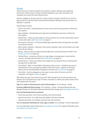 Chapter 2    Getting Started	 15
iCloud
iCloud stores your content, including music, photos, contacts, calendars, and supported
documents. Content stored in iCloud is pushed wirelessly to your other iOS devices and
computers set up with the same iCloud account.
iCloud is available on devices with iOS 5 or later, on Mac computers with OS X Lion v10.7.2 or
later, and on PCs with the iCloud Control Panel for Windows (Windows Vista Service Pack 2 or
Windows 7 required).
iCloud features include:
•• iTunes in the Cloud—Download previous iTunes music and TV show purchases to iPhone for
free, anytime.
•• Apps and Books—Download previous App Store and iBookstore purchases to iPhone for
free, anytime.
•• Photo Stream—Photos you take appear on all your devices. You can also create photo streams
to share with others. See Photo Stream on page 71.
•• Documents in the Cloud—For iCloud-enabled apps, keep documents and app data up to date
across all your devices.
•• Mail, Contacts, Calendars—Keep your mail contacts, calendars, notes, and reminders up to date
across all your devices.
•• Backup—Back up iPhone to iCloud automatically when connected to power and Wi-Fi. See
Backing up iPhone on page 150.
•• Find My iPhone—Locate your iPhone on a map, display a message, play a sound, lock the
screen, or remotely wipe the data. See Find My iPhone on page 34.
•• Find My Friends—Share your location with people who are important to you. Download the
free app from the App Store.
•• iTunes Match—With an iTunes Match subscription, all your music—including music you’ve
imported from CDs or purchased somewhere other than iTunes—appears on all of your
devices and can be downloaded and played on demand. See iTunes Match on page 62.
•• iCloud Tabs—See the webpages you have open on your other iOS devices and OS X
computers. See Chapter 7, Safari, on page 55.
With iCloud, you get a free email account and 5 GB of storage for your mail, documents, and
backups. Your purchased music, apps, TV shows, and books, as well as your photo streams, don’t
count against your free space.
Sign in or create an iCloud account, and set iCloud options:  Go to Settings > iCloud.
Purchase additional iCloud storage:  Go to Settings > iCloud > Storage & Backup, then tap
Manage Storage. For information about purchasing iCloud storage, go to help.apple.com/icloud.
View and download previous purchases:
•• iTunes Store purchases: Go to iTunes, tap More, then tap Purchased.
•• App Store purchases: Go to App Store, tap Updates, then tap Purchased.
•• iBookstore purchases: Go to iBooks, tap Store, then tap Purchased.
Turn on Automatic Downloads for music, apps, or books:  Go to Settings > iTunes & App Stores.
For more information about iCloud, go to www.apple.com/icloud. For support information, go to
www.apple.com/support/icloud.
 