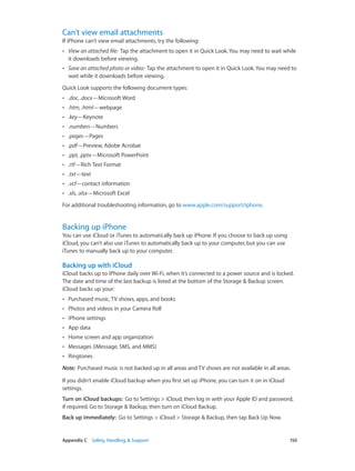 Appendix C    Safety, Handling, & Support	 150
Can’t view email attachments
If iPhone can’t view email attachments, try the following:
•• View an attached file:  Tap the attachment to open it in Quick Look. You may need to wait while
it downloads before viewing.
•• Save an attached photo or video:  Tap the attachment to open it in Quick Look. You may need to
wait while it downloads before viewing.
Quick Look supports the following document types:
•• .doc, .docx—Microsoft Word
•• .htm, .html—webpage
•• .key—Keynote
•• .numbers—Numbers
•• .pages—Pages
•• .pdf—Preview, Adobe Acrobat
•• .ppt, .pptx—Microsoft PowerPoint
•• .rtf—Rich Text Format
•• .txt—text
•• .vcf—contact information
•• .xls, .xlsx—Microsoft Excel
For additional troubleshooting information, go to www.apple.com/support/iphone.
Backing up iPhone
You can use iCloud or iTunes to automatically back up iPhone. If you choose to back up using
iCloud, you can’t also use iTunes to automatically back up to your computer, but you can use
iTunes to manually back up to your computer.
Backing up with iCloud
iCloud backs up to iPhone daily over Wi-Fi, when it’s connected to a power source and is locked.
The date and time of the last backup is listed at the bottom of the Storage & Backup screen.
iCloud backs up your:
•• Purchased music, TV shows, apps, and books
•• Photos and videos in your Camera Roll
•• iPhone settings
•• App data
•• Home screen and app organization
•• Messages (iMessage, SMS, and MMS)
•• Ringtones
Note:  Purchased music is not backed up in all areas and TV shows are not available in all areas.
If you didn't enable iCloud backup when you first set up iPhone, you can turn it on in iCloud
settings.
Turn on iCloud backups:  Go to Settings > iCloud, then log in with your Apple ID and password,
if required. Go to Storage & Backup, then turn on iCloud Backup.
Back up immediately:  Go to Settings > iCloud > Storage & Backup, then tap Back Up Now.
 