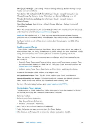 Appendix C    Safety, Handling, & Support	 151
Manage your backups:  Go to Settings > iCloud > Storage & Backup, then tap Manage Storage.
Tap the name of your iPhone.
Turn Camera Roll backup on or off:  Go to Settings > iCloud > Storage & Backup, then tap
Manage Storage. Tap the name of your iPhone, then turn Camera Roll backup on or off.
View the devices being backed up:  Go to Settings > iCloud > Storage & Backup >
Manage Storage.
Stop iCloud backups:  Go to Settings > iCloud > Storage & Backup > Backup, then turn off
iCloud Backup.
Music that isn’t purchased in iTunes isn't backed up in iCloud. You have to use iTunes to back up
and restore that content. See Syncing with iTunes on page 16.
Important:  Backups for music or TV show purchases are not available in all areas. Previous
purchases may be unavailable if they are no longer in the iTunes Store, App Store, or iBookstore.
Purchased content, as well as Photo Stream content, doesn’t count against your 5 GB of free
iCloud storage.
Backing up with iTunes
iTunes creates a backup of photos in your Camera Roll or Saved Photos album, and backups of
text messages, notes, call history, your Favorites list, sound settings, and more. Media files, such as
songs, and some photos, aren’t backed up, but can be restored by syncing with iTunes.
When you connect iPhone to the computer you normally sync with, iTunes creates a backup
each time you:
•• Sync with iTunes:  iTunes syncs iPhone each time you connect iPhone to your computer. iTunes
won’t automatically back up an iPhone that isn’t configured to sync with that computer. See
Syncing with iTunes on page 16.
•• Update or restore iPhone:  iTunes always backs up iPhone before updating and restoring.
iTunes can also encrypt iPhone backups to secure your data.
Encrypt iPhone backups:  Select“Encrypt iPhone backup”in the iTunes Summary pane.
Restore iPhone files and settings:  Connect iPhone to the computer you normally sync with,
select iPhone in the iTunes window, and click Restore in the Summary pane.
For more information about backups, go to support.apple.com/kb/HT1766.
Removing an iTunes backup
You can remove an iPhone backup from the list of backups in iTunes. You may want to do this,
for example, if a backup was created on someone else’s computer.
Remove a backup:
	1	 In iTunes, open iTunes Preferences.
•• Mac:  Choose iTunes > Preferences.
•• Windows:  Choose Edit > Preferences.
	2	 Click Devices (iPhone doesn’t need to be connected).
	3	 Select the backup you want to remove, then click Delete Backup.
	4	 Click Delete, to confirm you wish to remove the selected backup, then click OK.
 