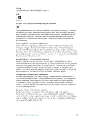 Appendix C    Safety, Handling, & Support	 154
Türkiye
Türkiye Cumhuriyeti: EEE Yönetmeliğine Uygundur.
European Union—electronics and battery disposal information 
The symbol above means that according to local laws and regulations your product and/or its
battery shall be disposed of separately from household waste. When this product reaches its
end of life, take it to a collection point designated by local authorities. The separate collection
and recycling of your product and/or its battery at the time of disposal will help conserve
natural resources and ensure that it is recycled in a manner that protects human health and
the environment.
Union Européenne—informations sur l’élimination
Le symbole ci-dessus signifie que, conformément aux lois et réglementations locales, vous
devez jeter votre produit et/ou sa batterie séparément des ordures ménagères. Lorsque ce
produit arrive en fin de vie, apportez-le à un point de collecte désigné par les autorités locales.
La collecte séparée et le recyclage de votre produit et/ou de sa batterie lors de sa mise au rebut
aideront à préserver les ressources naturelles et à s’assurer qu’il est recyclé de manière à protéger
la santé humaine et l’environnement.
Europäische Union—Informationen zur Entsorgung
Das oben aufgeführte Symbol weist darauf hin, dass dieses Produkt und/oder die damit
verwendete Batterie den geltenden gesetzlichen Vorschriften entsprechend und vom Hausmüll
getrennt entsorgt werden muss. Geben Sie dieses Produkt zur Entsorgung bei einer offiziellen
Sammelstelle ab. Durch getrenntes Sammeln und Recycling werden die Rohstoffreserven
geschont und es ist sichergestellt, dass beim Recycling des Produkts und/oder der Batterie alle
Bestimmungen zum Schutz von Gesundheit und Umwelt eingehalten werden.
Unione Europea—informazioni per lo smaltimento
Il simbolo qui sopra significa che, in base alle leggi e alle normative locali, il prodotto e/o la
sua batteria dovrebbero essere riciclati separatamente dai rifiuti domestici. Quando il prodotto
diventa inutilizzabile, portalo nel punto di raccolta stabilito dalle autorità locali. La raccolta
separata e il riciclaggio del prodotto e/o della sua batteria al momento dello smaltimento
aiutano a conservare le risorse naturali e assicurano che il riciclaggio avvenga nel rispetto della
salute umana e dell’ambiente.
Europeiska unionen—information om kassering
Symbolen ovan betyder att produkten och/eller dess batteri enligt lokala lagar och
bestämmelser inte får kastas tillsammans med hushållsavfallet. När produkten har tjänat ut
måste den tas till en återvinningsstation som utsetts av lokala myndigheter. Genom att låta den
uttjänta produkten och/eller dess batteri tas om hand för återvinning hjälper du till att spara
naturresurser och skydda hälsa och miljö.
 