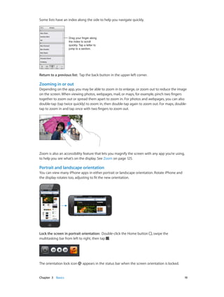 Chapter 3    Basics	 19
Some lists have an index along the side to help you navigate quickly.
Drag your finger along
the index to scroll
quickly. Tap a letter to
jump to a section.
Drag your finger along
the index to scroll
quickly. Tap a letter to
jump to a section.
Return to a previous list:  Tap the back button in the upper-left corner.
Zooming in or out
Depending on the app, you may be able to zoom in to enlarge, or zoom out to reduce the image
on the screen. When viewing photos, webpages, mail, or maps, for example, pinch two fingers
together to zoom out or spread them apart to zoom in. For photos and webpages, you can also
double-tap (tap twice quickly) to zoom in, then double-tap again to zoom out. For maps, double-
tap to zoom in and tap once with two fingers to zoom out.
Zoom is also an accessibility feature that lets you magnify the screen with any app you’re using,
to help you see what’s on the display. See Zoom on page 125.
Portrait and landscape orientation
You can view many iPhone apps in either portrait or landscape orientation. Rotate iPhone and
the display rotates too, adjusting to fit the new orientation.
Lock the screen in portrait orientation:  Double-click the Home button , swipe the
multitasking bar from left to right, then tap .
The orientation lock icon appears in the status bar when the screen orientation is locked.
 