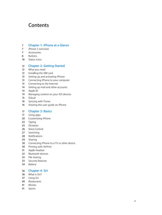 Contents
7	 Chapter 1:  iPhone at a Glance
7	 iPhone 5 overview
7	 Accessories
8	 Buttons
10	 Status icons
12	 Chapter 2:  Getting Started
12	 What you need
12	 Installing the SIM card
13	 Setting up and activating iPhone
13	 Connecting iPhone to your computer
13	 Connecting to the Internet
14	 Setting up mail and other accounts
14	 Apple ID
14	 Managing content on your iOS devices
15	 iCloud
16	 Syncing with iTunes
16	 Viewing this user guide on iPhone
17	 Chapter 3:  Basics
17	 Using apps
20	 Customizing iPhone
22	 Typing
25	 Dictation
26	 Voice Control
27	 Searching
28	 Notifications
29	 Sharing
30	 Connecting iPhone to a TV or other device
30	 Printing with AirPrint
31	 Apple headset
32	 Bluetooth devices
33	 File sharing
33	 Security features
34	 Battery
36	 Chapter 4:  Siri
36	 What is Siri?
37	 Using Siri
40	 Restaurants
41	 Movies
41	 Sports
		 2
 