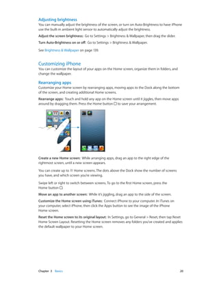 Chapter 3    Basics	 20
Adjusting brightness
You can manually adjust the brightness of the screen, or turn on Auto-Brightness to have iPhone
use the built-in ambient light sensor to automatically adjust the brightness.
Adjust the screen brightness:  Go to Settings > Brightness & Wallpaper, then drag the slider.
Turn Auto-Brightness on or off:  Go to Settings > Brightness & Wallpaper.
See Brightness & Wallpaper on page 139.
Customizing iPhone
You can customize the layout of your apps on the Home screen, organize them in folders, and
change the wallpaper.
Rearranging apps
Customize your Home screen by rearranging apps, moving apps to the Dock along the bottom
of the screen, and creating additional Home screens.
Rearrange apps:  Touch and hold any app on the Home screen until it jiggles, then move apps
around by dragging them. Press the Home button to save your arrangement.
Create a new Home screen:  While arranging apps, drag an app to the right edge of the
rightmost screen, until a new screen appears.
You can create up to 11 Home screens. The dots above the Dock show the number of screens
you have, and which screen you’re viewing.
Swipe left or right to switch between screens. To go to the first Home screen, press the
Home button .
Move an app to another screen:  While it’s jiggling, drag an app to the side of the screen.
Customize the Home screen using iTunes:  Connect iPhone to your computer. In iTunes on
your computer, select iPhone, then click the Apps button to see the image of the iPhone
Home screen.
Reset the Home screen to its original layout:  In Settings, go to General > Reset, then tap Reset
Home Screen Layout. Resetting the Home screen removes any folders you’ve created and applies
the default wallpaper to your Home screen.
 