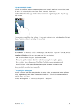 Chapter 3    Basics	 21
Organizing with folders
You can use folders to organize the apps on your Home screens. Rearrange folders—just as you
do apps—by dragging them around your Home screens or to the Dock.
Create a folder:  Touch an app until the Home screen icons begin to jiggle, then drag the app
onto another.
iPhone creates a new folder that includes the two apps, and names the folder based on the type
of apps. To enter a different name, tap the name field.
Open a folder:  Tap the folder.To close a folder, tap outside the folder, or press the Home button .
Organize with folders:  While arranging apps (the icons are jiggling):
•• Add an app to a folder: Drag the app onto the folder.
•• Remove an app from a folder: Open the folder if necessary, then drag the app out.
•• Delete a folder: Move all apps out of the folder. The folder is automatically deleted.
•• Rename a folder: Tap to open the folder, then tap the name and enter a new one.
When you finish, press the Home button .
Changing the wallpaper
You can customize both the Lock screen and the Home screen by choosing an image or photo
to use as wallpaper. Choose one of the supplied images, or a photo from your Camera Roll or
another album on iPhone.
Change the wallpaper:  Go to Settings > Brightness & Wallpaper.
 