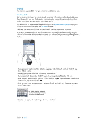 Chapter 3    Basics	 22
Typing
The onscreen keyboard lets you type when you need to enter text.
Entering text
Use the onscreen keyboard to enter text, such as contact information, mail, and web addresses.
Depending on the app and the language you’re using, the keyboard may correct misspellings,
predict what you’re typing, and even learn as you use it.
You can also use an Apple Wireless Keyboard to type. See Apple Wireless Keyboard on page 24.
To use dictation instead of typing, see Dictation on page 25.
Enter text:  Tap a text field to bring up the keyboard, then tap keys on the keyboard.
As you type, each letter appears above your thumb or finger. If you touch the wrong key, you
can slide your finger to the correct key. The letter isn’t entered until you release your finger from
the key.
•• Type uppercase: Tap the Shift key before tapping a letter. Or touch and hold the Shift key,
then slide to a letter.
•• Quickly type a period and space: Double-tap the space bar.
•• Turn on caps lock: Double-tap the Shift key . To turn caps lock off, tap the Shift key.
•• Enter numbers, punctuation, or symbols: Tap the Number key . To see additional punctuation
and symbols, tap the Symbol key .
•• Enter accented letters or other alternate characters: Touch and hold a key, then slide to choose
one of the options.
To type an alternate character,
touch and hold a key, then slide
to choose one of the options.
To type an alternate character,
touch and hold a key, then slide
to choose one of the options.
Set options for typing:  Go to Settings > General > Keyboard.
 