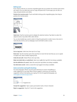 Chapter 3    Basics	 23
Editing text
If you need to edit text, an onscreen magnifying glass lets you position the insertion point where
you need it. You can select text, and cut, copy, and paste text. In some apps, you can also cut,
copy, and paste photos and videos.
Position the insertion point:  Touch and hold to bring up the magnifying glass, then drag to
position the insertion point.
Select text:  Tap the insertion point to display the selection buttons. Tap Select to select the
adjacent word, or tap Select All to select all text.
You can also double-tap a word to select it. Drag the grab points to select more or less text. In
read-only documents, such as webpages, touch and hold to select a word.
Cut or copy text:  Select text, then tap Cut or Copy.
Paste text:  Tap the insertion point, then tap Paste to insert the last text that you cut or copied.
To replace text, select it before tapping Paste.
Undo the last edit:  Shake iPhone, then tap Undo.
Make text bold, italic, or underlined:  Select text, tap , then tap B/I/U (not always available).
Get the definition of a word:  Select the word, then tap Define (not always available).
Get alternative words:  Select a word, then tap Suggest (not always available).
Auto-correction and spell checking
For many languages, iPhone uses the active dictionary to correct misspellings or
make suggestions as you type. When iPhone suggests a word, you can accept the
suggestion without interrupting your typing. For a list of supported languages, see
www.apple.com/iphone/specs.html.
Suggested wordSuggested word
Accept the suggestion:  Type a space, punctuation mark, or return character.
Reject a suggestion:  Tap the“x”next to the suggestion.
 