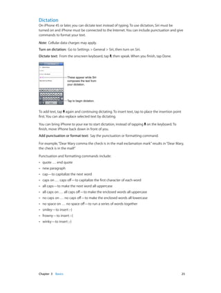 Chapter 3    Basics	 25
Dictation
On iPhone 4S or later, you can dictate text instead of typing. To use dictation, Siri must be
turned on and iPhone must be connected to the Internet. You can include punctuation and give
commands to format your text.
Note:  Cellular data charges may apply.
Turn on dictation:  Go to Settings > General > Siri, then turn on Siri.
Dictate text:  From the onscreen keyboard, tap , then speak. When you finish, tap Done.
Tap to begin dictation.Tap to begin dictation.
These appear while Siri
composes the text from
your dictation.
These appear while Siri
composes the text from
your dictation.
To add text, tap again and continuing dictating. To insert text, tap to place the insertion point
first. You can also replace selected text by dictating.
You can bring iPhone to your ear to start dictation, instead of tapping on the keyboard. To
finish, move iPhone back down in front of you.
Add punctuation or format text:  Say the punctuation or formatting command.
For example,“Dear Mary comma the check is in the mail exclamation mark”results in“Dear Mary,
the check is in the mail!”
Punctuation and formatting commands include:
•• quote … end quote
•• new paragraph
•• cap—to capitalize the next word
•• caps on … caps off—to capitalize the first character of each word
•• all caps—to make the next word all uppercase
•• all caps on … all caps off—to make the enclosed words all uppercase
•• no caps on … no caps off—to make the enclosed words all lowercase
•• no space on … no space off—to run a series of words together
•• smiley—to insert :-)
•• frowny—to insert :-(
•• winky—to insert ;-)
 