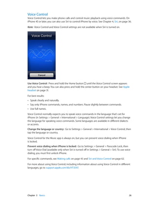 Chapter 3    Basics	 26
Voice Control
Voice Control lets you make phone calls and control music playback using voice commands. On
iPhone 4S or later, you can also use Siri to control iPhone by voice. See Chapter 4, Siri, on page 36.
Note:  Voice Control and Voice Control settings are not available when Siri is turned on.
Use Voice Control:  Press and hold the Home button until the Voice Control screen appears
and you hear a beep. You can also press and hold the center button on your headset. See Apple
headset on page 31.
For best results:
•• Speak clearly and naturally.
•• Say only iPhone commands, names, and numbers. Pause slightly between commands.
•• Use full names.
Voice Control normally expects you to speak voice commands in the language that’s set for
iPhone (in Settings > General > International > Language). Voice Control settings let you change
the language for speaking voice commands. Some languages are available in different dialects
or accents.
Change the language or country:  Go to Settings > General > International > Voice Control, then
tap the language or country.
Voice Control for the Music app is always on, but you can prevent voice dialing when iPhone
is locked.
Prevent voice dialing when iPhone is locked:  Go to Settings > General > Passcode Lock, then
turn offVoice Dial (available only when Siri is turned off in Settings > General > Siri). To use voice
dialing, you must first unlock iPhone.
For specific commands, see Making calls on page 43 and Siri and Voice Control on page 62.
For more about using Voice Control, including information about using Voice Control in different
languages, go to support.apple.com/kb/HT3597.
 