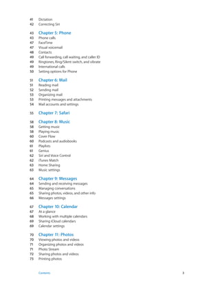 41	 Dictation
42	 Correcting Siri
43	 Chapter 5:  Phone
43	 Phone calls
47	 FaceTime
47	 Visual voicemail
48	 Contacts
49	 Call forwarding, call waiting, and caller ID
49	 Ringtones, Ring/Silent switch, and vibrate
49	 International calls
50	 Setting options for Phone
51	 Chapter 6:  Mail
51	 Reading mail
52	 Sending mail
53	 Organizing mail
53	 Printing messages and attachments
54	 Mail accounts and settings
55	 Chapter 7:  Safari
58	 Chapter 8:  Music
58	 Getting music
58	 Playing music
60	 Cover Flow
60	 Podcasts and audiobooks
61	 Playlists
61	 Genius
62	 Siri and Voice Control
62	 iTunes Match
63	 Home Sharing
63	 Music settings
64	 Chapter 9:  Messages
64	 Sending and receiving messages
65	 Managing conversations
65	 Sharing photos, videos, and other info
66	 Messages settings
67	 Chapter 10:  Calendar
67	 At a glance
68	 Working with multiple calendars
69	 Sharing iCloud calendars
69	 Calendar settings
70	 Chapter 11:  Photos
70	 Viewing photos and videos
71	 Organizing photos and videos
71	 Photo Stream
72	 Sharing photos and videos
73	 Printing photos
	 Contents	3
 