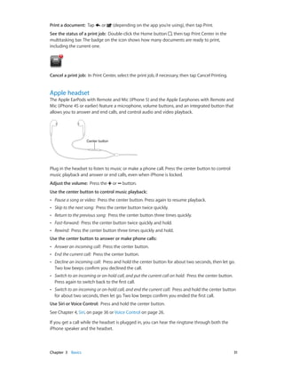 Chapter 3    Basics	 31
Print a document:  Tap or (depending on the app you’re using), then tap Print.
See the status of a print job:  Double-click the Home button , then tap Print Center in the
multitasking bar. The badge on the icon shows how many documents are ready to print,
including the current one.
Cancel a print job:  In Print Center, select the print job, if necessary, then tap Cancel Printing.
Apple headset
The Apple EarPods with Remote and Mic (iPhone 5) and the Apple Earphones with Remote and
Mic (iPhone 4S or earlier) feature a microphone, volume buttons, and an integrated button that
allows you to answer and end calls, and control audio and video playback.
Center buttonCenter button
Plug in the headset to listen to music or make a phone call. Press the center button to control
music playback and answer or end calls, even when iPhone is locked.
Adjust the volume:  Press the or button.
Use the center button to control music playback:
•• Pause a song or video: Press the center button. Press again to resume playback.
•• Skip to the next song: Press the center button twice quickly.
•• Return to the previous song: Press the center button three times quickly.
•• Fast-forward: Press the center button twice quickly and hold.
•• Rewind: Press the center button three times quickly and hold.
Use the center button to answer or make phone calls:
•• Answer an incoming call: Press the center button.
•• End the current call: Press the center button.
•• Decline an incoming call: Press and hold the center button for about two seconds, then let go.
Two low beeps confirm you declined the call.
•• Switch to an incoming or on-hold call, and put the current call on hold: Press the center button.
Press again to switch back to the first call.
•• Switch to an incoming or on-hold call, and end the current call: Press and hold the center button
for about two seconds, then let go. Two low beeps confirm you ended the first call.
Use Siri or Voice Control:  Press and hold the center button.
See Chapter 4, Siri, on page 36 or Voice Control on page 26.
If you get a call while the headset is plugged in, you can hear the ringtone through both the
iPhone speaker and the headset.
 