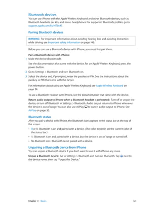Chapter 3    Basics	 32
Bluetooth devices
You can use iPhone with the Apple Wireless Keyboard and other Bluetooth devices, such as
Bluetooth headsets, car kits, and stereo headphones. For supported Bluetooth profiles, go to
support.apple.com/kb/HT3647.
Pairing Bluetooth devices
WARNING:  For important information about avoiding hearing loss and avoiding distraction
while driving, see Important safety information on page 146.
Before you can use a Bluetooth device with iPhone, you must first pair them.
Pair a Bluetooth device with iPhone: 
	1	 Make the device discoverable.
See the documentation that came with the device. For an Apple Wireless Keyboard, press the
power button.
	2	 Go to Settings > Bluetooth and turn Bluetooth on.
	3	 Select the device and, if prompted, enter the passkey or PIN. See the instructions about the
passkey or PIN that came with the device.
For information about using an Apple Wireless Keyboard, see Apple Wireless Keyboard on
page 24.
To use a Bluetooth headset with iPhone, see the documentation that came with the device.
Return audio output to iPhone when a Bluetooth headset is connected:  Turn off or unpair the
device, or turn off Bluetooth in Settings > Bluetooth. Audio output returns to iPhone whenever
the device is out of range. You can also use AirPlay to switch audio output to iPhone. See
AirPlay on page 30.
Bluetooth status
After you pair a device with iPhone, the Bluetooth icon appears in the status bar at the top of
the screen:
•• or :  Bluetooth is on and paired with a device. (The color depends on the current color of
the status bar.)
•• :  Bluetooth is on and paired with a device, but the device is out of range or turned off.
•• No Bluetooth icon:  Bluetooth is not paired with a device.
Unpairing a Bluetooth device from iPhone
You can unpair a Bluetooth device if you don’t want to use it with iPhone any more.
Unpair a Bluetooth device:  Go to Settings > Bluetooth and turn on Bluetooth. Tap next to
the device name, then tap“Forget this Device.”
 