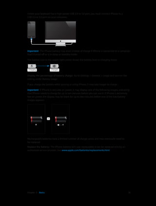 Chapter 3    Basics	 35
Unless your keyboard has a high-power USB 2.0 or 3.0 port, you must connect iPhone to a
USB 2.0 or 3.0 port on your computer.
Important:  The iPhone battery may drain instead of charge if iPhone is connected to a computer
that’s turned off or is in sleep or standby mode.
The battery icon in the upper-right corner shows the battery level or charging status.
ChargingCharging ChargedCharged
Display the percentage of battery charge:  Go to Settings > General > Usage and turn on the
setting under Battery Usage.
If you charge the battery while syncing or using iPhone, it may take longer to charge.
Important:  If iPhone is very low on power, it may display one of the following images, indicating
that iPhone needs to charge for up to ten minutes before you can use it. If iPhone is extremely
low on power, the display may be blank for up to two minutes before one of the low-battery
images appears.
oror
Rechargeable batteries have a limited number of charge cycles and may eventually need to
be replaced.
Replace the battery:  The iPhone battery isn’t user replaceable; it can be replaced only by an
authorized service provider. See www.apple.com/batteries/replacements.html.
 