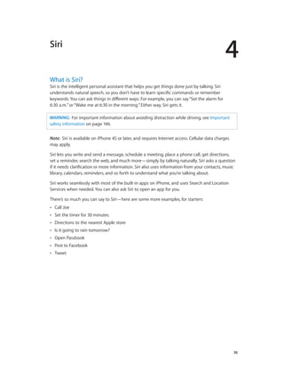 4
		 36
Siri
What is Siri?
Siri is the intelligent personal assistant that helps you get things done just by talking. Siri
understands natural speech, so you don’t have to learn specific commands or remember
keywords. You can ask things in different ways. For example, you can say“Set the alarm for
6:30 a.m.”or“Wake me at 6:30 in the morning.”Either way, Siri gets it.
WARNING:  For important information about avoiding distraction while driving, see Important
safety information on page 146.
Note:  Siri is available on iPhone 4S or later, and requires Internet access. Cellular data charges
may apply.
Siri lets you write and send a message, schedule a meeting, place a phone call, get directions,
set a reminder, search the web, and much more—simply by talking naturally. Siri asks a question
if it needs clarification or more information. Siri also uses information from your contacts, music
library, calendars, reminders, and so forth to understand what you’re talking about.
Siri works seamlessly with most of the built-in apps on iPhone, and uses Search and Location
Services when needed. You can also ask Siri to open an app for you.
There’s so much you can say to Siri—here are some more examples, for starters:
•• Call Joe
•• Set the timer for 30 minutes
•• Directions to the nearest Apple store
•• Is it going to rain tomorrow?
•• Open Passbook
•• Post to Facebook
•• Tweet
 
