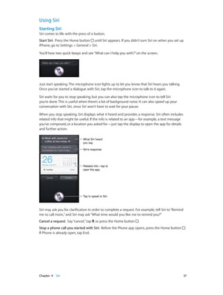 Chapter 4    Siri	 37
Using Siri
Starting Siri
Siri comes to life with the press of a button.
Start Siri:  Press the Home button until Siri appears. If you didn’t turn Siri on when you set up
iPhone, go to Settings > General > Siri.
You’ll hear two quick beeps and see“What can I help you with?”on the screen.
Just start speaking. The microphone icon lights up to let you know that Siri hears you talking.
Once you’ve started a dialogue with Siri, tap the microphone icon to talk to it again.
Siri waits for you to stop speaking, but you can also tap the microphone icon to tell Siri
you’re done. This is useful when there’s a lot of background noise. It can also speed up your
conversation with Siri, since Siri won’t have to wait for your pause.
When you stop speaking, Siri displays what it heard and provides a response. Siri often includes
related info that might be useful. If the info is related to an app—for example, a text message
you’ve composed, or a location you asked for—just tap the display to open the app for details
and further action.
What Siri heard
you say
What Siri heard
you say
Tap to speak to Siri.Tap to speak to Siri.
Siri’s responseSiri’s response
Related info—tap to
open the app.
Related info—tap to
open the app.
Siri may ask you for clarification in order to complete a request. For example, tell Siri to“Remind
me to call mom,”and Siri may ask“What time would you like me to remind you?”
Cancel a request:  Say“cancel,”tap , or press the Home button .
Stop a phone call you started with Siri:  Before the Phone app opens, press the Home button .
If Phone is already open, tap End.
 