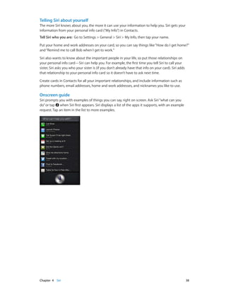 Chapter 4    Siri	 38
Telling Siri about yourself
The more Siri knows about you, the more it can use your information to help you. Siri gets your
information from your personal info card (“My Info”) in Contacts.
Tell Siri who you are:  Go to Settings > General > Siri > My Info, then tap your name.
Put your home and work addresses on your card, so you can say things like“How do I get home?”
and“Remind me to call Bob when I get to work.”
Siri also wants to know about the important people in your life, so put those relationships on
your personal info card—Siri can help you. For example, the first time you tell Siri to call your
sister, Siri asks you who your sister is (if you don’t already have that info on your card). Siri adds
that relationship to your personal info card so it doesn’t have to ask next time.
Create cards in Contacts for all your important relationships, and include information such as
phone numbers, email addresses, home and work addresses, and nicknames you like to use.
Onscreen guide
Siri prompts you with examples of things you can say, right on screen. Ask Siri“what can you
do”or tap when Siri first appears. Siri displays a list of the apps it supports, with an example
request. Tap an item in the list to more examples.
 