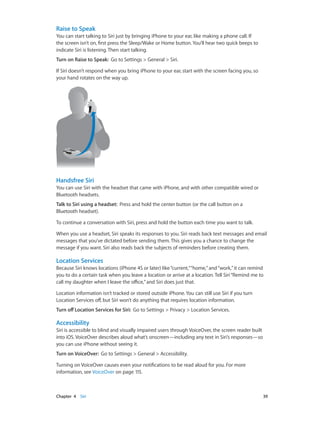 Chapter 4    Siri	 39
Raise to Speak
You can start talking to Siri just by bringing iPhone to your ear, like making a phone call. If
the screen isn’t on, first press the Sleep/Wake or Home button. You’ll hear two quick beeps to
indicate Siri is listening. Then start talking.
Turn on Raise to Speak:  Go to Settings > General > Siri.
If Siri doesn’t respond when you bring iPhone to your ear, start with the screen facing you, so
your hand rotates on the way up.
Handsfree Siri
You can use Siri with the headset that came with iPhone, and with other compatible wired or
Bluetooth headsets.
Talk to Siri using a headset:  Press and hold the center button (or the call button on a
Bluetooth headset).
To continue a conversation with Siri, press and hold the button each time you want to talk.
When you use a headset, Siri speaks its responses to you. Siri reads back text messages and email
messages that you’ve dictated before sending them. This gives you a chance to change the
message if you want. Siri also reads back the subjects of reminders before creating them.
Location Services
Because Siri knows locations (iPhone 4S or later) like“current,”“home,”and“work,”it can remind
you to do a certain task when you leave a location or arrive at a location. Tell Siri“Remind me to
call my daughter when I leave the office,”and Siri does just that.
Location information isn’t tracked or stored outside iPhone. You can still use Siri if you turn
Location Services off, but Siri won’t do anything that requires location information.
Turn off Location Services for Siri:  Go to Settings > Privacy > Location Services.
Accessibility
Siri is accessible to blind and visually impaired users through VoiceOver, the screen reader built
into iOS. VoiceOver describes aloud what’s onscreen—including any text in Siri’s responses—so
you can use iPhone without seeing it.
Turn on VoiceOver:  Go to Settings > General > Accessibility.
Turning on VoiceOver causes even your notifications to be read aloud for you. For more
information, see VoiceOver on page 115.
 