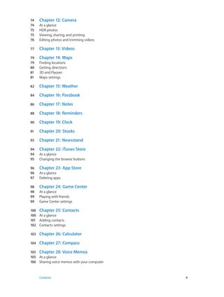 74	 Chapter 12:  Camera
74	 At a glance
75	 HDR photos
75	 Viewing, sharing, and printing
76	 Editing photos and trimming videos
77	 Chapter 13:  Videos
79	 Chapter 14:  Maps
79	 Finding locations
80	 Getting directions
81	 3D and Flyover
81	 Maps settings
82	 Chapter 15:  Weather
84	 Chapter 16:  Passbook
86	 Chapter 17:  Notes
88	 Chapter 18:  Reminders
90	 Chapter 19:  Clock
91	 Chapter 20:  Stocks
93	 Chapter 21:  Newsstand
94	 Chapter 22:  iTunes Store
94	 At a glance
95	 Changing the browse buttons
96	 Chapter 23:  App Store
96	 At a glance
97	 Deleting apps
98	 Chapter 24:  Game Center
98	 At a glance
99	 Playing with friends
99	 Game Center settings
100	 Chapter 25:  Contacts
100	 At a glance
101	 Adding contacts
102	 Contacts settings
103	 Chapter 26:  Calculator
104	 Chapter 27:  Compass
105	 Chapter 28:  Voice Memos
105	 At a glance
106	 Sharing voice memos with your computer
	 Contents	4
 