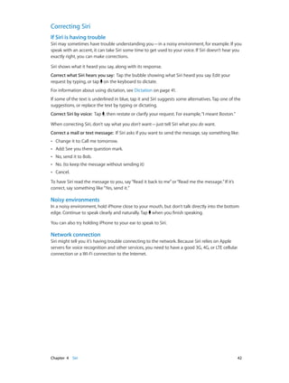Chapter 4    Siri	 42
Correcting Siri
If Siri is having trouble
Siri may sometimes have trouble understanding you—in a noisy environment, for example. If you
speak with an accent, it can take Siri some time to get used to your voice. If Siri doesn’t hear you
exactly right, you can make corrections.
Siri shows what it heard you say, along with its response.
Correct what Siri hears you say:  Tap the bubble showing what Siri heard you say. Edit your
request by typing, or tap on the keyboard to dictate.
For information about using dictation, see Dictation on page 41.
If some of the text is underlined in blue, tap it and Siri suggests some alternatives. Tap one of the
suggestions, or replace the text by typing or dictating.
Correct Siri by voice:  Tap , then restate or clarify your request. For example,“I meant Boston.”
When correcting Siri, don’t say what you don’t want—just tell Siri what you do want.
Correct a mail or text message:  If Siri asks if you want to send the message, say something like:
•• Change it to: Call me tomorrow.
•• Add: See you there question mark.
•• No, send it to Bob.
•• No. (to keep the message without sending it)
•• Cancel.
To have Siri read the message to you, say“Read it back to me”or“Read me the message.”If it’s
correct, say something like“Yes, send it.”
Noisy environments
In a noisy environment, hold iPhone close to your mouth, but don’t talk directly into the bottom
edge. Continue to speak clearly and naturally. Tap when you finish speaking.
You can also try holding iPhone to your ear to speak to Siri.
Network connection
Siri might tell you it’s having trouble connecting to the network. Because Siri relies on Apple
servers for voice recognition and other services, you need to have a good 3G, 4G, or LTE cellular
connection or a Wi-Fi connection to the Internet.
 