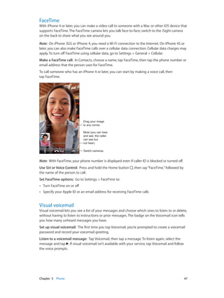 Chapter 5    Phone	 47
FaceTime
With iPhone 4 or later, you can make a video call to someone with a Mac or other iOS device that
supports FaceTime. The FaceTime camera lets you talk face-to-face; switch to the iSight camera
on the back to share what you see around you.
Note:  On iPhone 3GS or iPhone 4, you need a Wi-Fi connection to the Internet. On iPhone 4S or
later, you can also make FaceTime calls over a cellular data connection. Cellular data charges may
apply. To turn off FaceTime using cellular data, go to Settings > General > Cellular.
Make a FaceTime call:  In Contacts, choose a name, tap FaceTime, then tap the phone number or
email address that the person uses for FaceTime.
To call someone who has an iPhone 4 or later, you can start by making a voice call, then
tap FaceTime.
Switch cameras.Switch cameras.
Drag your image
to any corner.
Drag your image
to any corner.
Mute (you can hear
and see; the caller
can see but
not hear).
Mute (you can hear
and see; the caller
can see but
not hear).
Note:  With FaceTime, your phone number is displayed even if caller ID is blocked or turned off.
Use Siri or Voice Control:  Press and hold the Home button , then say“FaceTime,”followed by
the name of the person to call.
Set FaceTime options:  Go to Settings > FaceTime to:
•• Turn FaceTime on or off
•• Specify your Apple ID or an email address for receiving FaceTime calls
Visual voicemail
Visual voicemail lets you see a list of your messages and choose which ones to listen to or delete,
without having to listen to instructions or prior messages. The badge on the Voicemail icon tells
you how many unheard messages you have.
Set up visual voicemail:  The first time you tap Voicemail, you’re prompted to create a voicemail
password and record your voicemail greeting.
Listen to a voicemail message:  Tap Voicemail, then tap a message. To listen again, select the
message and tap . If visual voicemail isn’t available with your service, tap Voicemail and follow
the voice prompts.
 