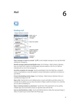 6
		 51
Mail
Reading mail
Change mailboxes or accounts.Change mailboxes or accounts.
Search this mailbox.Search this mailbox.
VIPVIP
Compose a
message.
Compose a
message.
Change the preview
length in Settings >
Mail, Contacts,
Calendars.
Change the preview
length in Settings >
Mail, Contacts,
Calendars.
Delete, move, or
mark multiple
messages.
Delete, move, or
mark multiple
messages.
Flag a message or mark it as unread:  Tap . To mark multiple messages at once, tap Edit while
viewing the message list.
Identify messages addressed specifically to you:  Go to Settings > Mail, Contacts, Calendars,
then turn Show To/Cc Label on or off. Messages with your address in the To or Cc field are
indicated with an icon in the message list.
See all the recipients of a message:  Tap the word Details in the From field. Tap a recipient’s
name or email address to view the recipient’s contact information or add them to Contacts or
your VIP list.
Prevent downloading remote images:  Go to Settings > Mail, Contacts, Calendars, then turn
Load Remote Images on or off.
Open a link:  Tap the link to use its default action, or touch and hold to see other actions. For
example, for an address, you can show its location in Maps or add it to Contacts. For a web link,
you can add it to Reading List.
Open a meeting invitation or attachment:  Tap the item. If the attachment can be used by
multiple apps, touch and hold to choose an app that works with the file.
Save an attached photo or video:  Touch and hold the photo or video, then tap Save Image or
Video. It’s saved to your Camera Roll in the Photos app.
 