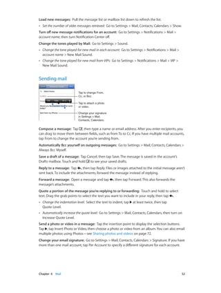 Chapter 6    Mail	 52
Load new messages:  Pull the message list or mailbox list down to refresh the list.
•• Set the number of older messages retrieved:  Go to Settings > Mail, Contacts, Calendars > Show.
Turn off new message notifications for an account:  Go to Settings > Notifications > Mail >
account name, then turn Notification Center off.
Change the tones played by Mail:  Go to Settings > Sound.
•• Change the tone played for new mail in each account:  Go to Settings > Notifications > Mail >
account name > New Mail Sound.
•• Change the tone played for new mail from VIPs:  Go to Settings > Notifications > Mail > VIP >
New Mail Sound.
Sending mail
Tap to change From,
Cc, or Bcc.
Tap to change From,
Cc, or Bcc.
Change your signature
in Settings > Mail,
Contacts, Calendars.
Change your signature
in Settings > Mail,
Contacts, Calendars.
Tap to attach a photo
or video.
Tap to attach a photo
or video.
Compose a message:  Tap , then type a name or email address. After you enter recipients, you
can drag to move them between fields, such as from To to Cc. If you have multiple mail accounts,
tap From to change the account you’re sending from.
Automatically Bcc yourself on outgoing messages:  Go to Settings > Mail, Contacts, Calendars >
Always Bcc Myself.
Save a draft of a message:  Tap Cancel, then tap Save. The message is saved in the account’s
Drafts mailbox. Touch and hold to see your saved drafts.
Reply to a message:  Tap , then tap Reply. Files or images attached to the initial message aren’t
sent back. To include the attachments, forward the message instead of replying.
Forward a message:  Open a message and tap , then tap Forward. This also forwards the
message’s attachments.
Quote a portion of the message you’re replying to or forwarding:  Touch and hold to select
text. Drag the grab points to select the text you want to include in your reply, then tap .
•• Change the indentation level:  Select the text to indent, tap at least twice, then tap
Quote Level.
•• Automatically increase the quote level:  Go to Settings > Mail, Contacts, Calendars, then turn on
Increase Quote Level.
Send a photo or video in a message:  Tap the insertion point to display the selection buttons.
Tap , tap Insert Photo or Video, then choose a photo or video from an album. You can also email
multiple photos using Photos—see Sharing photos and videos on page 72.
Change your email signature:  Go to Settings > Mail, Contacts, Calendars > Signature. If you have
more than one mail account, tap Per Account to specify a different signature for each account.
 